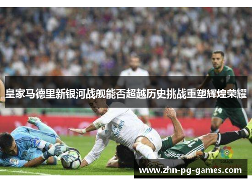 皇家马德里新银河战舰能否超越历史挑战重塑辉煌荣耀 皇家马德里新银河战舰能否超越历史挑战重塑辉煌荣耀