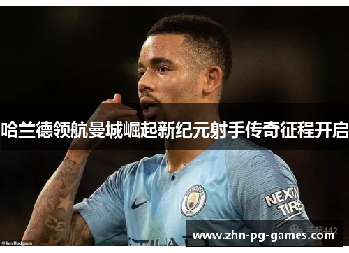 哈兰德领航曼城崛起新纪元射手传奇征程开启 哈兰德领航曼城崛起新纪元射手传奇征程开启