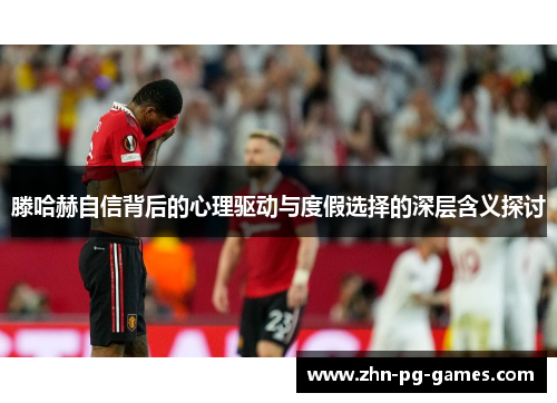 滕哈赫自信背后的心理驱动与度假选择的深层含义探讨 滕哈赫自信背后的心理驱动与度假选择的深层含义探讨