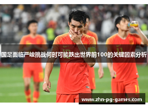 国足面临严峻挑战何时可能跌出世界前100的关键因素分析