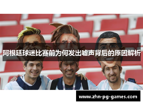 阿根廷球迷比赛前为何发出嘘声背后的原因解析