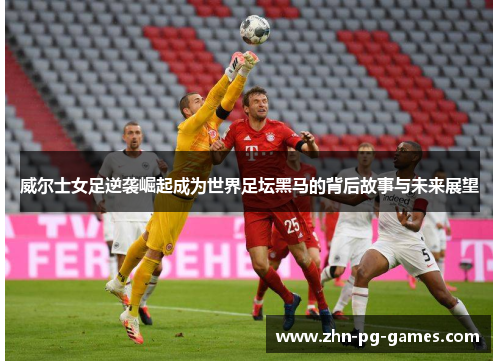 威尔士女足逆袭崛起成为世界足坛黑马的背后故事与未来展望