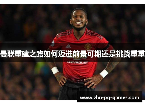 曼联重建之路如何迈进前景可期还是挑战重重 曼联重建之路如何迈进前景可期还是挑战重重