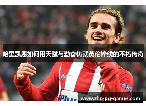 哈里凯恩如何用天赋与勤奋铸就英伦锋线的不朽传奇