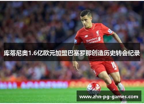 库蒂尼奥1.6亿欧元加盟巴塞罗那创造历史转会纪录 库蒂尼奥1.6亿欧元加盟巴塞罗那创造历史转会纪录