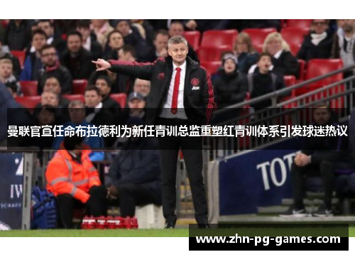 曼联官宣任命布拉德利为新任青训总监重塑红青训体系引发球迷热议 曼联官宣任命布拉德利为新任青训总监重塑红青训体系引发球迷热议