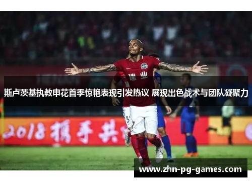 斯卢茨基执教申花首季惊艳表现引发热议 展现出色战术与团队凝聚力